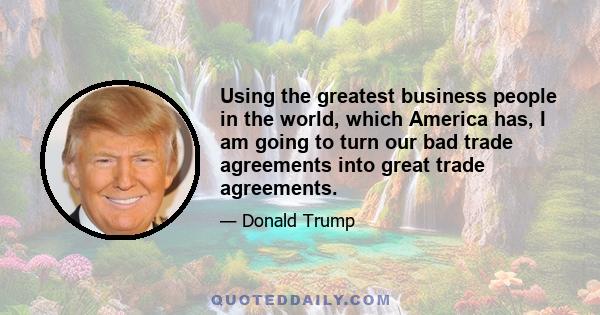 Using the greatest business people in the world, which America has, I am going to turn our bad trade agreements into great trade agreements.