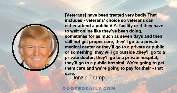 [Veterans] have been treated very badly.That includes - veterans' choice so veterans can either attend a public V.A. facility or if they have to wait online like they've been doing, sometimes for as much as seven days
