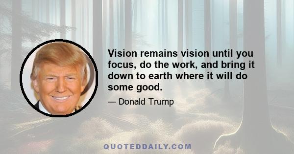 Vision remains vision until you focus, do the work, and bring it down to earth where it will do some good.