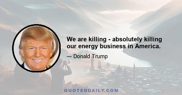 We are killing - absolutely killing our energy business in America.