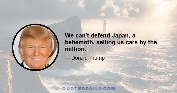 We can't defend Japan, a behemoth, selling us cars by the million.