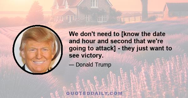 We don't need to [know the date and hour and second that we're going to attack] - they just want to see victory.