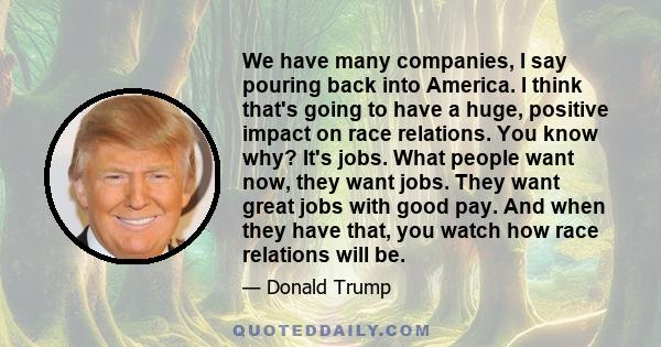 We have many companies, I say pouring back into America. I think that's going to have a huge, positive impact on race relations. You know why? It's jobs. What people want now, they want jobs. They want great jobs with