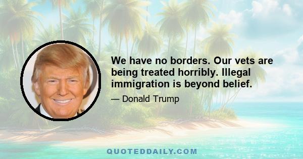 We have no borders. Our vets are being treated horribly. Illegal immigration is beyond belief.