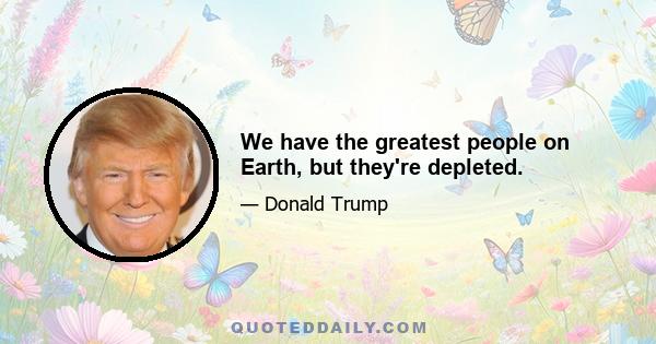 We have the greatest people on Earth, but they're depleted.