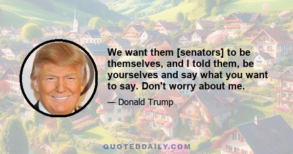 We want them [senators] to be themselves, and I told them, be yourselves and say what you want to say. Don't worry about me.