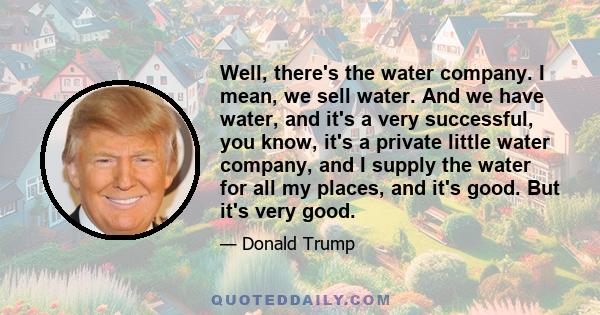 Well, there's the water company. I mean, we sell water. And we have water, and it's a very successful, you know, it's a private little water company, and I supply the water for all my places, and it's good. But it's