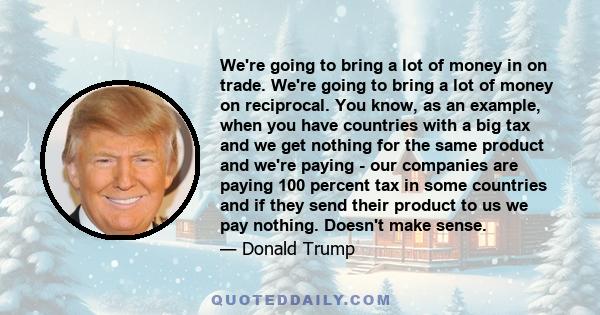 We're going to bring a lot of money in on trade. We're going to bring a lot of money on reciprocal. You know, as an example, when you have countries with a big tax and we get nothing for the same product and we're