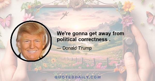 We're gonna get away from political correctness .