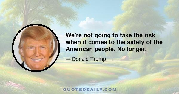 We're not going to take the risk when it comes to the safety of the American people. No longer.