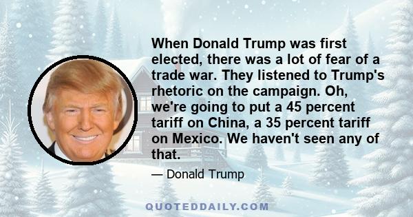 When Donald Trump was first elected, there was a lot of fear of a trade war. They listened to Trump's rhetoric on the campaign. Oh, we're going to put a 45 percent tariff on China, a 35 percent tariff on Mexico. We