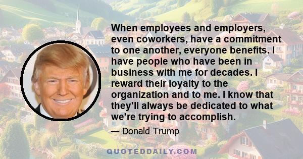 When employees and employers, even coworkers, have a commitment to one another, everyone benefits. I have people who have been in business with me for decades. I reward their loyalty to the organization and to me. I