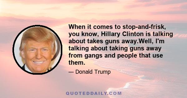 When it comes to stop-and-frisk, you know, Hillary Clinton is talking about takes guns away.Well, I'm talking about taking guns away from gangs and people that use them.