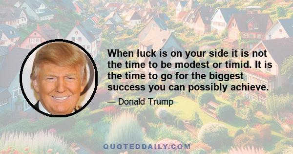 When luck is on your side it is not the time to be modest or timid. It is the time to go for the biggest success you can possibly achieve.