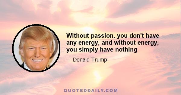 Without passion, you don't have any energy, and without energy, you simply have nothing