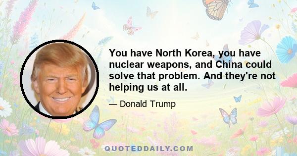 You have North Korea, you have nuclear weapons, and China could solve that problem. And they're not helping us at all.