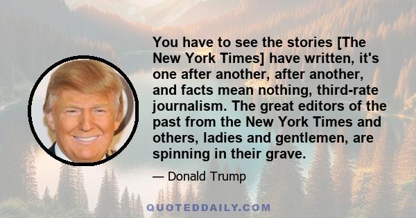 You have to see the stories [The New York Times] have written, it's one after another, after another, and facts mean nothing, third-rate journalism. The great editors of the past from the New York Times and others,