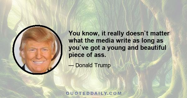 You know, it really doesn`t matter what the media write as long as you`ve got a young and beautiful piece of ass.