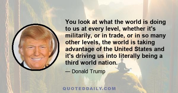 You look at what the world is doing to us at every level, whether it's militarily, or in trade, or in so many other levels, the world is taking advantage of the United States and it's driving us into literally being a