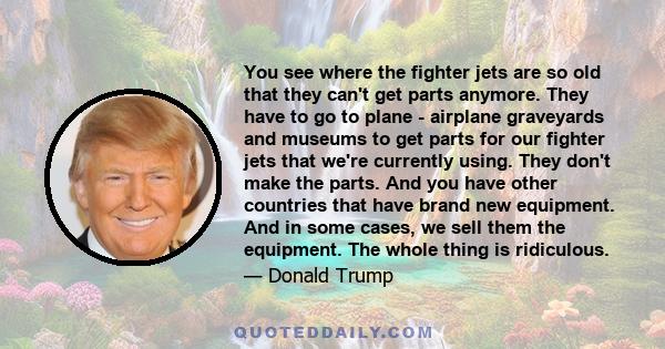 You see where the fighter jets are so old that they can't get parts anymore. They have to go to plane - airplane graveyards and museums to get parts for our fighter jets that we're currently using. They don't make the