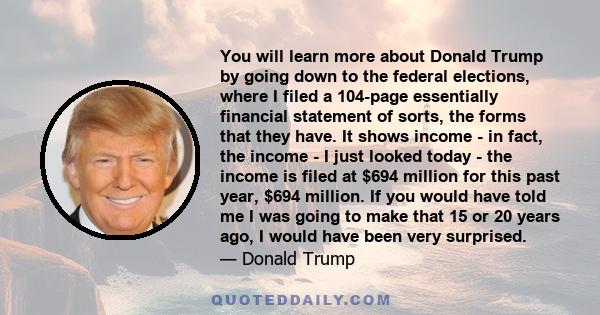 You will learn more about Donald Trump by going down to the federal elections, where I filed a 104-page essentially financial statement of sorts, the forms that they have. It shows income - in fact, the income - I just