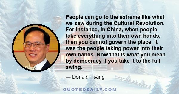 People can go to the extreme like what we saw during the Cultural Revolution. For instance, in China, when people take everything into their own hands, then you cannot govern the place. It was the people taking power