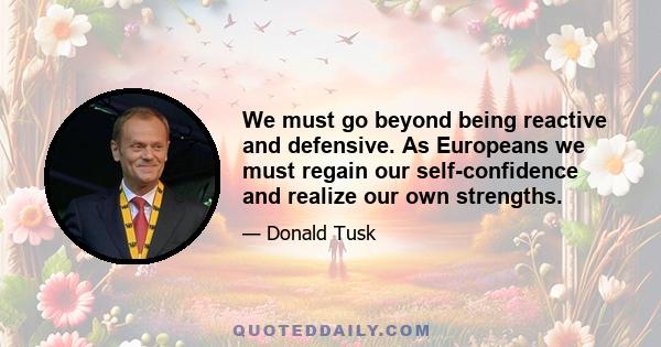 We must go beyond being reactive and defensive. As Europeans we must regain our self-confidence and realize our own strengths.