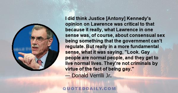 I did think Justice [Antony] Kennedy's opinion on Lawrence was critical to that because it really, what Lawrence in one sense was, of course, about consensual sex being something that the government can't regulate. But