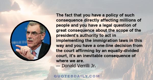 The fact that you have a policy of such consequence directly affecting millions of people and you have a legal question of great consequence about the scope of the president's authority to act in implementing the