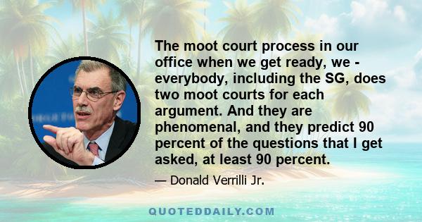 The moot court process in our office when we get ready, we - everybody, including the SG, does two moot courts for each argument. And they are phenomenal, and they predict 90 percent of the questions that I get asked,