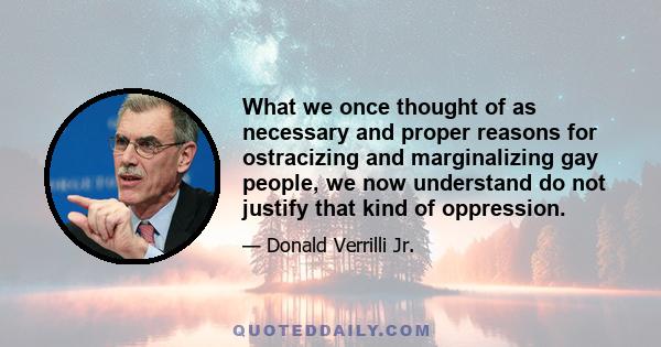 What we once thought of as necessary and proper reasons for ostracizing and marginalizing gay people, we now understand do not justify that kind of oppression.