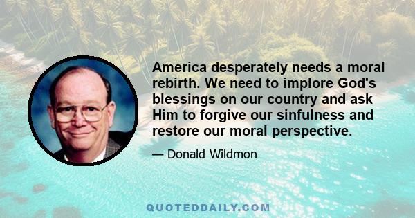 America desperately needs a moral rebirth. We need to implore God's blessings on our country and ask Him to forgive our sinfulness and restore our moral perspective.