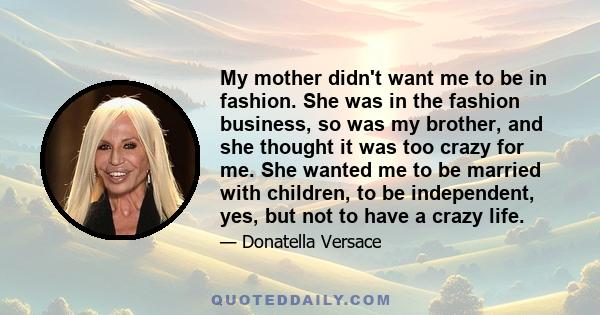 My mother didn't want me to be in fashion. She was in the fashion business, so was my brother, and she thought it was too crazy for me. She wanted me to be married with children, to be independent, yes, but not to have
