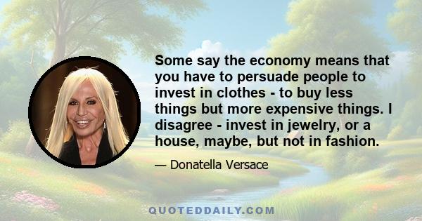 Some say the economy means that you have to persuade people to invest in clothes - to buy less things but more expensive things. I disagree - invest in jewelry, or a house, maybe, but not in fashion.