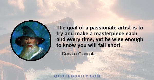 The goal of a passionate artist is to try and make a masterpiece each and every time, yet be wise enough to know you will fall short.