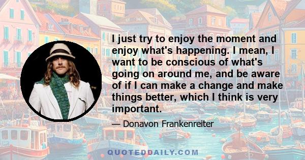 I just try to enjoy the moment and enjoy what's happening. I mean, I want to be conscious of what's going on around me, and be aware of if I can make a change and make things better, which I think is very important.