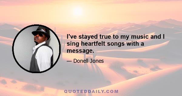 I've stayed true to my music and I sing heartfelt songs with a message.