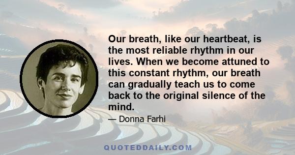 Our breath, like our heartbeat, is the most reliable rhythm in our lives. When we become attuned to this constant rhythm, our breath can gradually teach us to come back to the original silence of the mind.