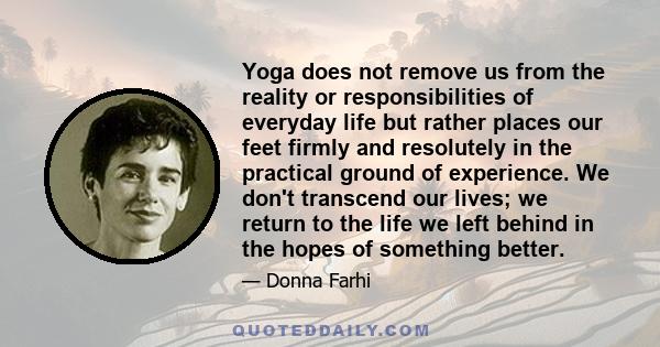 Yoga does not remove us from the reality or responsibilities of everyday life but rather places our feet firmly and resolutely in the practical ground of experience. We don't transcend our lives; we return to the life