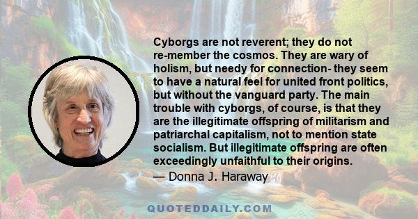 Cyborgs are not reverent; they do not re-member the cosmos. They are wary of holism, but needy for connection- they seem to have a natural feel for united front politics, but without the vanguard party. The main trouble 