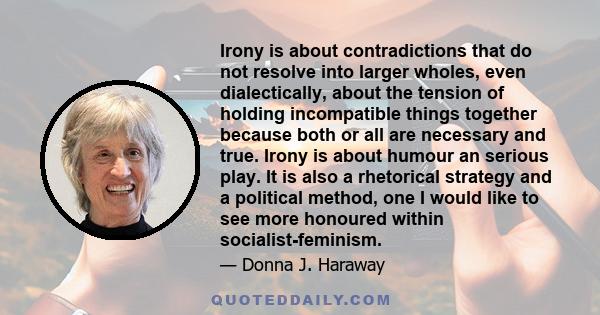 Irony is about contradictions that do not resolve into larger wholes, even dialectically, about the tension of holding incompatible things together because both or all are necessary and true. Irony is about humour an