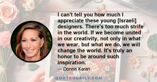 I can't tell you how much I appreciate these young [Israeli] designers. There's too much strife in the world. If we become united in our creativity, not only in what we wear, but what we do, we will change the world.