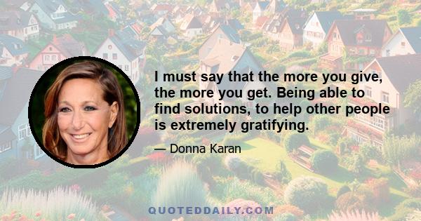 I must say that the more you give, the more you get. Being able to find solutions, to help other people is extremely gratifying.