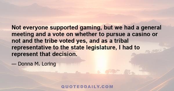 Not everyone supported gaming, but we had a general meeting and a vote on whether to pursue a casino or not and the tribe voted yes, and as a tribal representative to the state legislature, I had to represent that