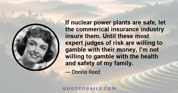 If nuclear power plants are safe, let the commerical insurance industry insure them. Until these most expert judges of risk are willing to gamble with their money, I'm not willing to gamble with the health and safety of 