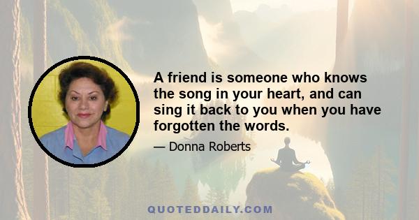 A friend is someone who knows the song in your heart, and can sing it back to you when you have forgotten the words.