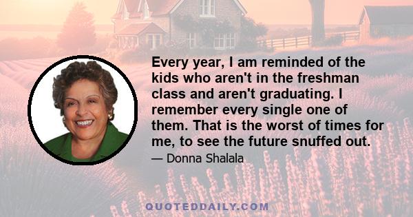 Every year, I am reminded of the kids who aren't in the freshman class and aren't graduating. I remember every single one of them. That is the worst of times for me, to see the future snuffed out.