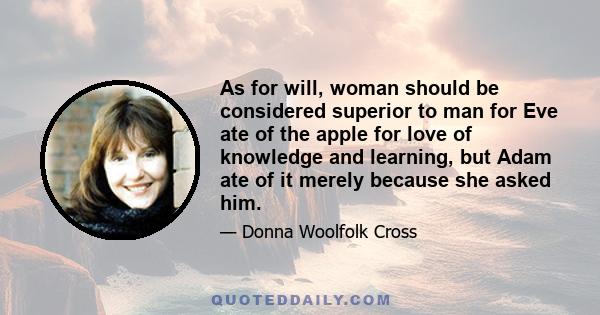 As for will, woman should be considered superior to man for Eve ate of the apple for love of knowledge and learning, but Adam ate of it merely because she asked him.