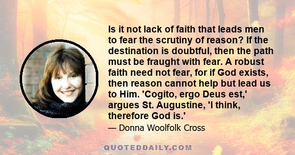 Is it not lack of faith that leads men to fear the scrutiny of reason? If the destination is doubtful, then the path must be fraught with fear. A robust faith need not fear, for if God exists, then reason cannot help