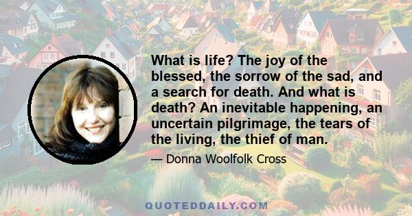 What is life? The joy of the blessed, the sorrow of the sad, and a search for death. And what is death? An inevitable happening, an uncertain pilgrimage, the tears of the living, the thief of man.